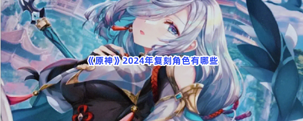 《原神》2024年复刻角色有哪些？具体2024年复刻角色就在这里！